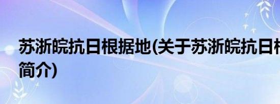 苏浙皖抗日根据地(关于苏浙皖抗日根据地的简介)