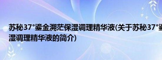 苏秘37°鎏金溯茫保湿调理精华液(关于苏秘37°鎏金溯茫保湿调理精华液的简介)