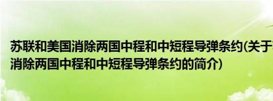 苏联和美国消除两国中程和中短程导弹条约(关于苏联和美国消除两国中程和中短程导弹条约的简介)