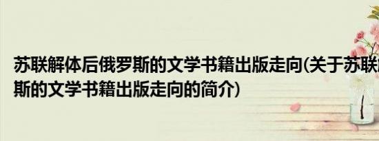 苏联解体后俄罗斯的文学书籍出版走向(关于苏联解体后俄罗斯的文学书籍出版走向的简介)