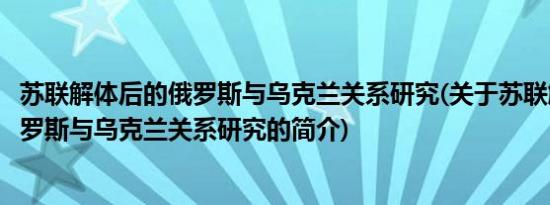 苏联解体后的俄罗斯与乌克兰关系研究(关于苏联解体后的俄罗斯与乌克兰关系研究的简介)