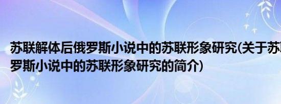 苏联解体后俄罗斯小说中的苏联形象研究(关于苏联解体后俄罗斯小说中的苏联形象研究的简介)