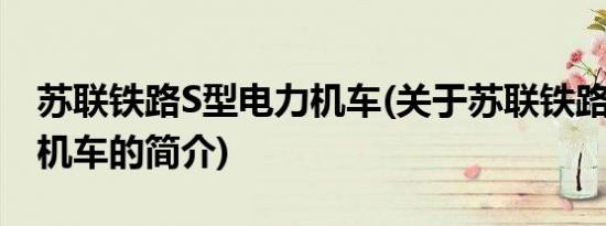 苏联铁路S型电力机车(关于苏联铁路S型电力机车的简介)