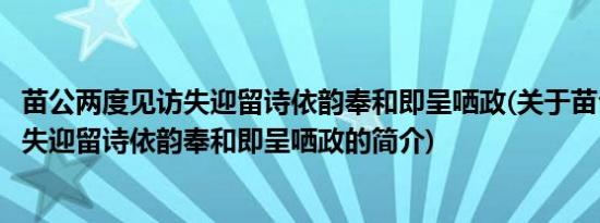 苗公两度见访失迎留诗依韵奉和即呈哂政(关于苗公两度见访失迎留诗依韵奉和即呈哂政的简介)