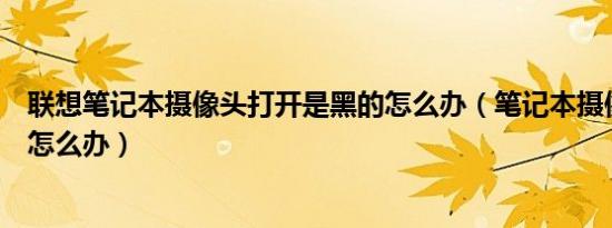 联想笔记本摄像头打开是黑的怎么办（笔记本摄像头不能用怎么办）