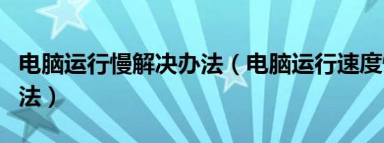 电脑运行慢解决办法（电脑运行速度慢解决方法）