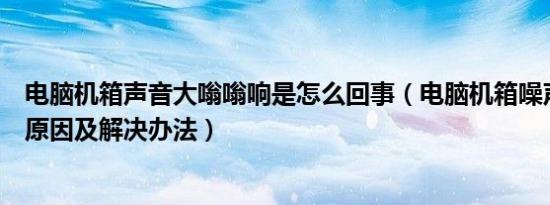 电脑机箱声音大嗡嗡响是怎么回事（电脑机箱噪声大有哪些原因及解决办法）