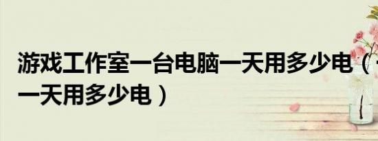 游戏工作室一台电脑一天用多少电（一台电脑一天用多少电）