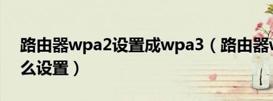 路由器wpa2设置成wpa3（路由器wpa2怎么设置）