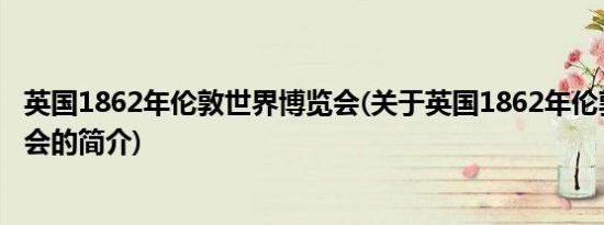 英国1862年伦敦世界博览会(关于英国1862年伦敦世界博览会的简介)