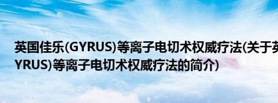 英国佳乐(GYRUS)等离子电切术权威疗法(关于英国佳乐(GYRUS)等离子电切术权威疗法的简介)