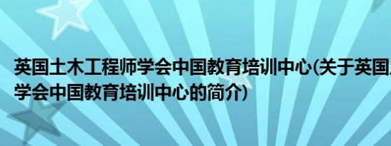 英国土木工程师学会中国教育培训中心(关于英国土木工程师学会中国教育培训中心的简介)