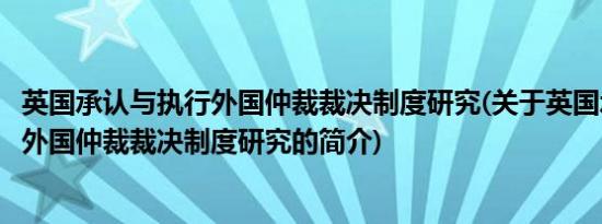 英国承认与执行外国仲裁裁决制度研究(关于英国承认与执行外国仲裁裁决制度研究的简介)