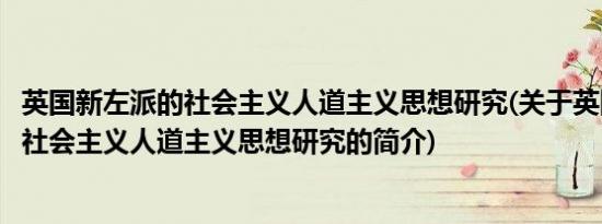 英国新左派的社会主义人道主义思想研究(关于英国新左派的社会主义人道主义思想研究的简介)