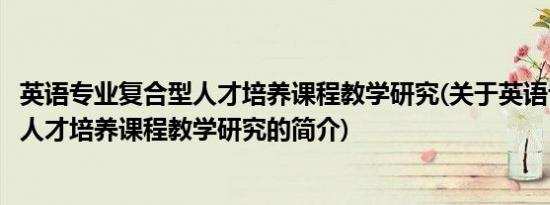 英语专业复合型人才培养课程教学研究(关于英语专业复合型人才培养课程教学研究的简介)