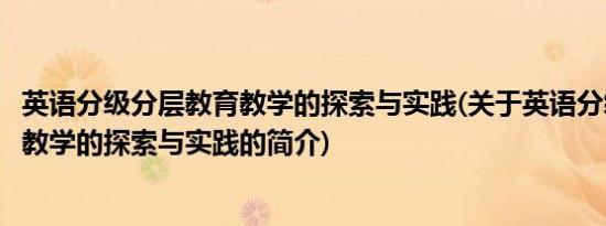 英语分级分层教育教学的探索与实践(关于英语分级分层教育教学的探索与实践的简介)