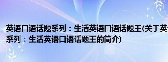 英语口语话题系列：生活英语口语话题王(关于英语口语话题系列：生活英语口语话题王的简介)