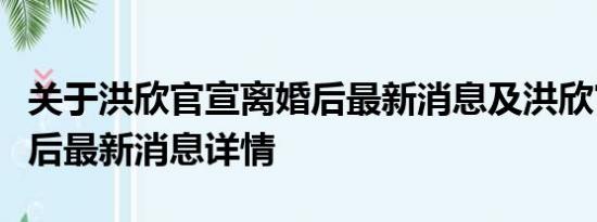 关于洪欣官宣离婚后最新消息及洪欣官宣离婚后最新消息详情