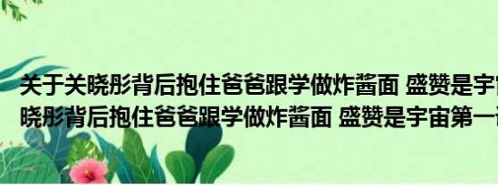 关于关晓彤背后抱住爸爸跟学做炸酱面 盛赞是宇宙第一及关晓彤背后抱住爸爸跟学做炸酱面 盛赞是宇宙第一详情