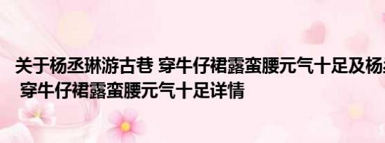 关于杨丞琳游古巷 穿牛仔裙露蛮腰元气十足及杨丞琳游古巷 穿牛仔裙露蛮腰元气十足详情