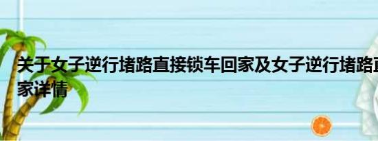 关于女子逆行堵路直接锁车回家及女子逆行堵路直接锁车回家详情