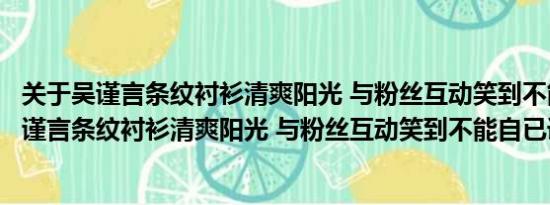 关于吴谨言条纹衬衫清爽阳光 与粉丝互动笑到不能自已及吴谨言条纹衬衫清爽阳光 与粉丝互动笑到不能自已详情