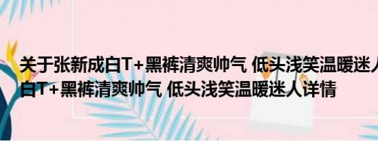 关于张新成白T+黑裤清爽帅气 低头浅笑温暖迷人及张新成白T+黑裤清爽帅气 低头浅笑温暖迷人详情