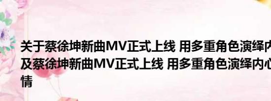 关于蔡徐坤新曲MV正式上线 用多重角色演绎内心情感世界及蔡徐坤新曲MV正式上线 用多重角色演绎内心情感世界详情