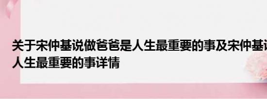 关于宋仲基说做爸爸是人生最重要的事及宋仲基说做爸爸是人生最重要的事详情