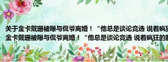 关于金卡戴珊被曝与侃爷离婚！“他总是谈论竞选 说着疯狂的脏话”及金卡戴珊被曝与侃爷离婚！“他总是谈论竞选 说着疯狂的脏话”详情