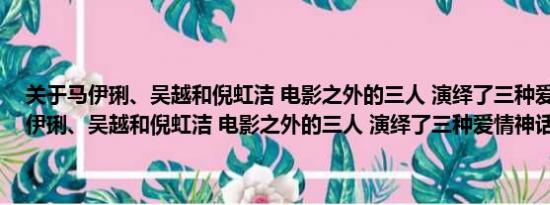 关于马伊琍、吴越和倪虹洁 电影之外的三人 演绎了三种爱情神话及马伊琍、吴越和倪虹洁 电影之外的三人 演绎了三种爱情神话详情