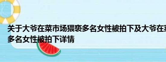 关于大爷在菜市场猥亵多名女性被拍下及大爷在菜市场猥亵多名女性被拍下详情