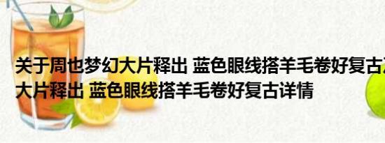 关于周也梦幻大片释出 蓝色眼线搭羊毛卷好复古及周也梦幻大片释出 蓝色眼线搭羊毛卷好复古详情