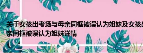 关于女孩出考场与母亲同框被误认为姐妹及女孩出考场与母亲同框被误认为姐妹详情