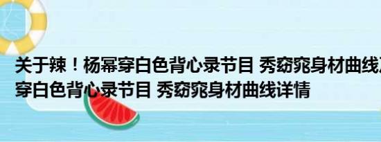 关于辣！杨幂穿白色背心录节目 秀窈窕身材曲线及辣！杨幂穿白色背心录节目 秀窈窕身材曲线详情