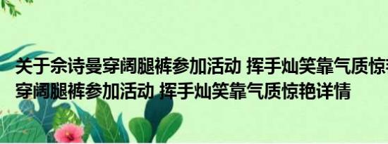 关于佘诗曼穿阔腿裤参加活动 挥手灿笑靠气质惊艳及佘诗曼穿阔腿裤参加活动 挥手灿笑靠气质惊艳详情