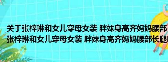 关于张梓琳和女儿穿母女装 胖妹身高齐妈妈腰部长腿瞩目及张梓琳和女儿穿母女装 胖妹身高齐妈妈腰部长腿瞩目详情