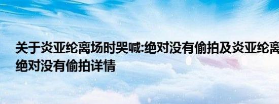 关于炎亚纶离场时哭喊:绝对没有偷拍及炎亚纶离场时哭喊:绝对没有偷拍详情