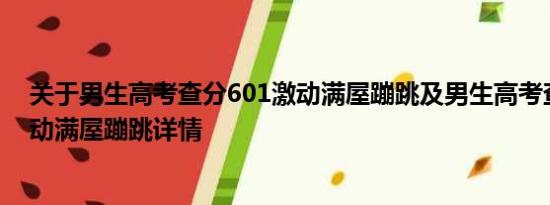 关于男生高考查分601激动满屋蹦跳及男生高考查分601激动满屋蹦跳详情