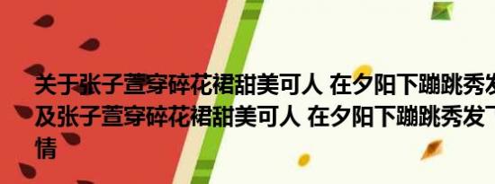 关于张子萱穿碎花裙甜美可人 在夕阳下蹦跳秀发飞扬很少女及张子萱穿碎花裙甜美可人 在夕阳下蹦跳秀发飞扬很少女详情