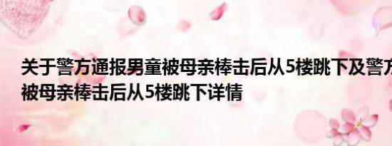 关于警方通报男童被母亲棒击后从5楼跳下及警方通报男童被母亲棒击后从5楼跳下详情
