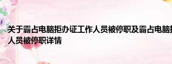 关于霸占电脑拒办证工作人员被停职及霸占电脑拒办证工作人员被停职详情