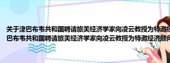 关于津巴布韦共和国聘请旅美经济学家向凌云教授为特邀经济顾问及津巴布韦共和国聘请旅美经济学家向凌云教授为特邀经济顾问详情