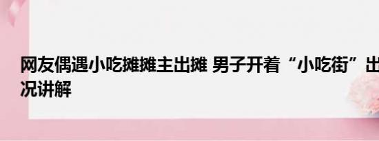 网友偶遇小吃摊摊主出摊 男子开着“小吃街”出摊 基本情况讲解