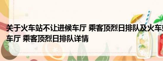 关于火车站不让进候车厅 乘客顶烈日排队及火车站不让进候车厅 乘客顶烈日排队详情