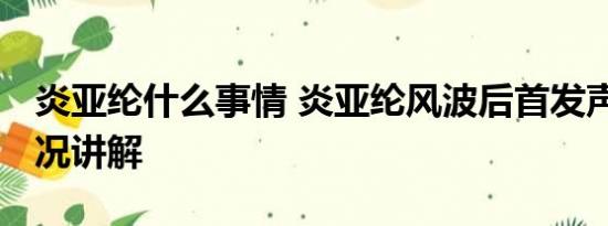 炎亚纶什么事情 炎亚纶风波后首发声 基本情况讲解