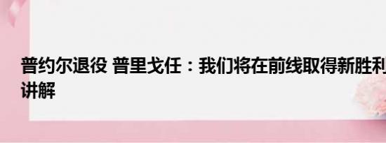 普约尔退役 普里戈任：我们将在前线取得新胜利 基本情况讲解