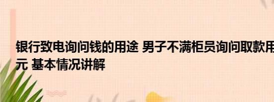 银行致电询问钱的用途 男子不满柜员询问取款用途1次取1元 基本情况讲解