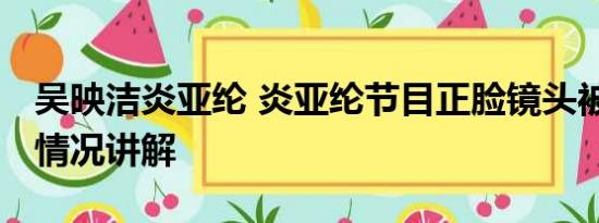 吴映洁炎亚纶 炎亚纶节目正脸镜头被删 基本情况讲解