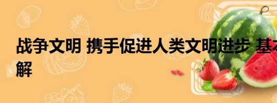 战争文明 携手促进人类文明进步 基本情况讲解